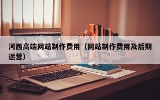 宜昌河西高端网站制作费用（网站制作费用及后期运营）
