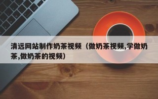 宜昌清远网站制作奶茶视频（做奶茶视频,学做奶茶,做奶茶的视频）