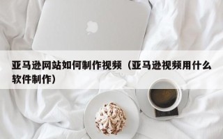 宜昌亚马逊网站如何制作视频（亚马逊视频用什么软件制作）