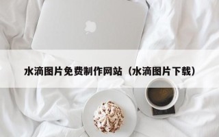 宜昌水滴图片免费制作网站（水滴图片下载）