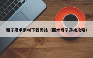 宜昌骰子魔术素材下载网站（魔术骰子游戏攻略）